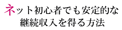 ネット初心者でも安定的な継続収入を得る方法